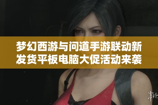 梦幻西游与问道手游联动新发货平板电脑大促活动来袭