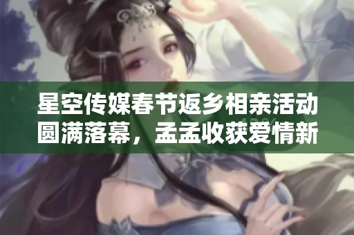 星空传媒春节返乡相亲活动圆满落幕，孟孟收获爱情新希望