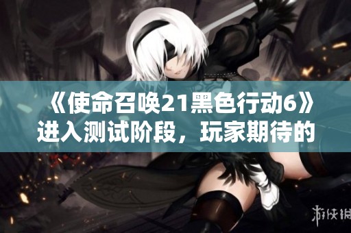 《使命召唤21黑色行动6》进入测试阶段，玩家期待的创新亮点解析