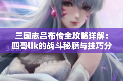 三国志吕布传全攻略详解：四哥lik的战斗秘籍与技巧分享