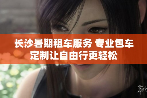 长沙暑期租车服务 专业包车定制让自由行更轻松
