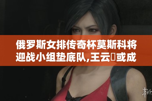 俄罗斯女排传奇杯莫斯科将迎战小组垫底队,王云蕗或成为改变者