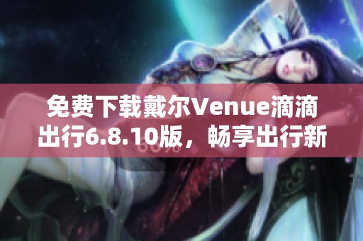 免费下载戴尔Venue滴滴出行6.8.10版，畅享出行新体验