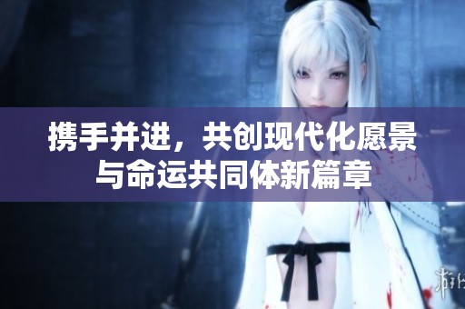 携手并进，共创现代化愿景与命运共同体新篇章