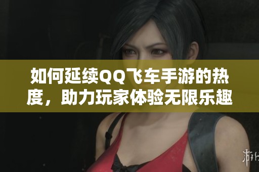 如何延续QQ飞车手游的热度，助力玩家体验无限乐趣与激情