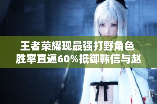 王者荣耀现最强打野角色 胜率直逼60%抵御韩信与赵云