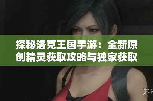 探秘洛克王国手游：全新原创精灵获取攻略与独家获取途径揭秘