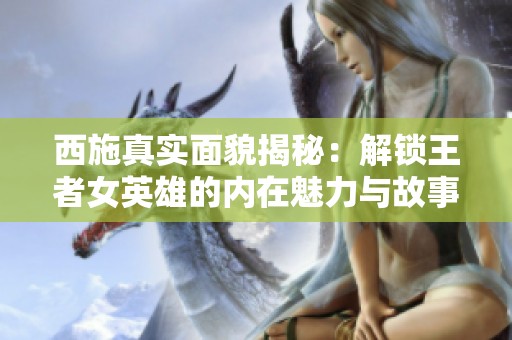 西施真实面貌揭秘：解锁王者女英雄的内在魅力与故事