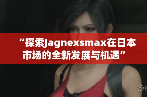 “探索Jagnexsmax在日本市场的全新发展与机遇”