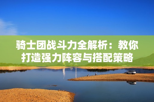 骑士团战斗力全解析：教你打造强力阵容与搭配策略