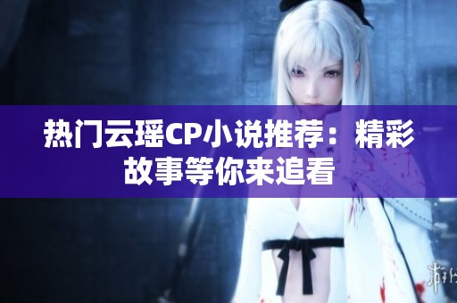 热门云瑶CP小说推荐：精彩故事等你来追看