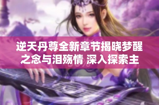 逆天丹尊全新章节揭晓梦醒之念与泪殇情 深入探索主角内心世界