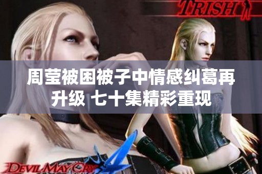 周莹被困被子中情感纠葛再升级 七十集精彩重现
