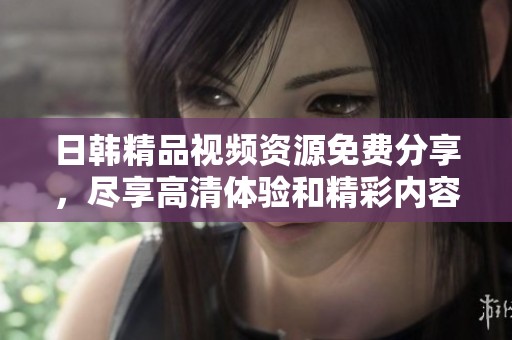 日韩精品视频资源免费分享，尽享高清体验和精彩内容