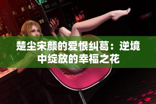 楚尘宋颜的爱恨纠葛：逆境中绽放的幸福之花