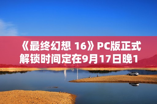 《最终幻想 16》PC版正式解锁时间定在9月17日晚10点