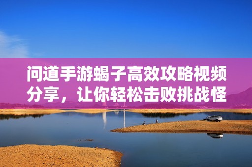 问道手游蝎子高效攻略视频分享，让你轻松击败挑战怪物