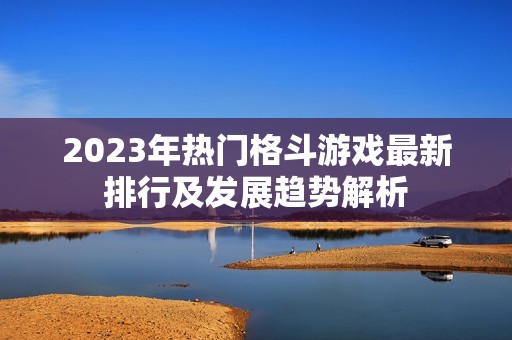 2023年热门格斗游戏最新排行及发展趋势解析