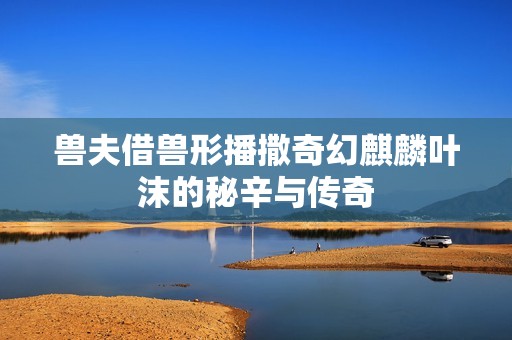 兽夫借兽形播撒奇幻麒麟叶沫的秘辛与传奇