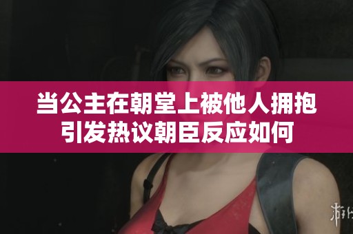 当公主在朝堂上被他人拥抱引发热议朝臣反应如何
