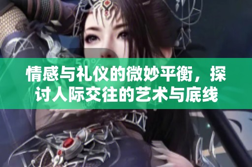 情感与礼仪的微妙平衡，探讨人际交往的艺术与底线