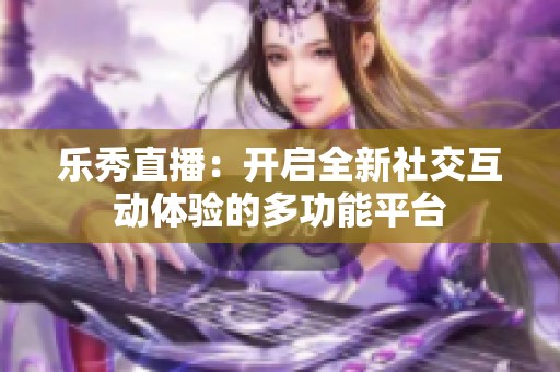 乐秀直播：开启全新社交互动体验的多功能平台