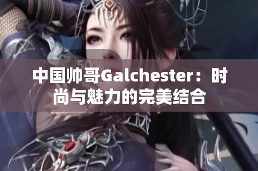 中国帅哥Galchester：时尚与魅力的完美结合