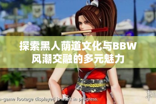 探索黑人荫道文化与BBW风潮交融的多元魅力