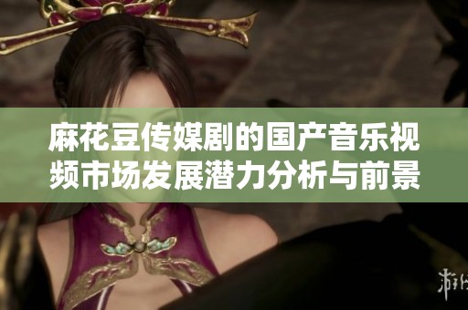 麻花豆传媒剧的国产音乐视频市场发展潜力分析与前景展望