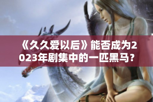 《久久爱以后》能否成为2023年剧集中的一匹黑马？