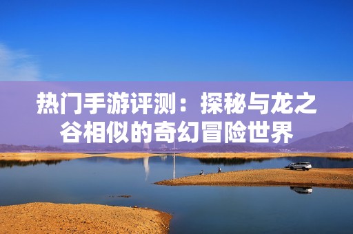 热门手游评测：探秘与龙之谷相似的奇幻冒险世界