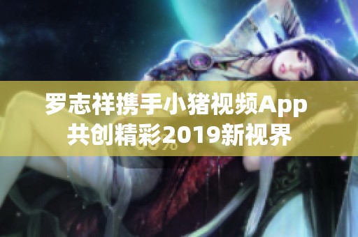 罗志祥携手小猪视频App 共创精彩2019新视界