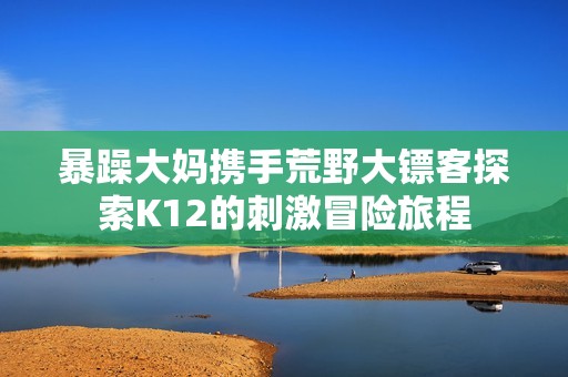 暴躁大妈携手荒野大镖客探索K12的刺激冒险旅程