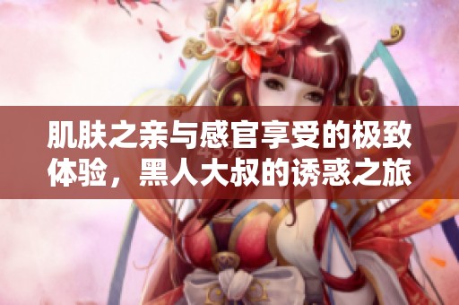 肌肤之亲与感官享受的极致体验，黑人大叔的诱惑之旅