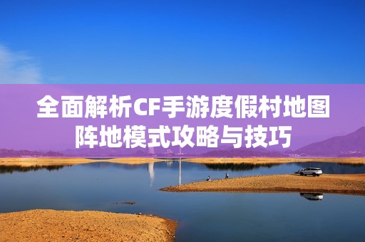 全面解析CF手游度假村地图阵地模式攻略与技巧