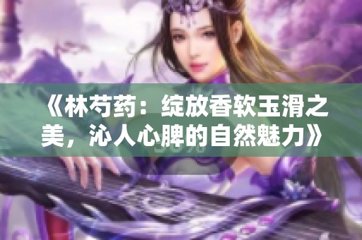 《林芍药：绽放香软玉滑之美，沁人心脾的自然魅力》