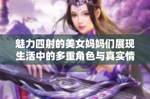 魅力四射的美女妈妈们展现生活中的多重角色与真实情感