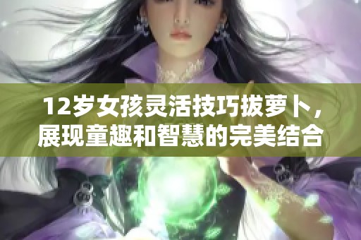 12岁女孩灵活技巧拔萝卜，展现童趣和智慧的完美结合