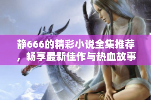 静666的精彩小说全集推荐，畅享最新佳作与热血故事