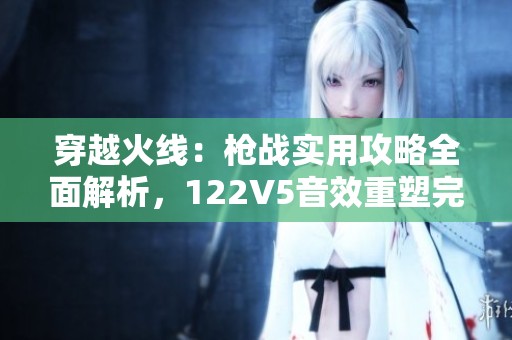 穿越火线：枪战实用攻略全面解析，122V5音效重塑完美体验