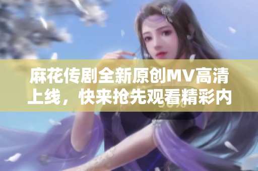 麻花传剧全新原创MV高清上线，快来抢先观看精彩内容！