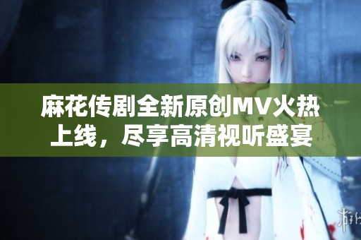 麻花传剧全新原创MV火热上线，尽享高清视听盛宴