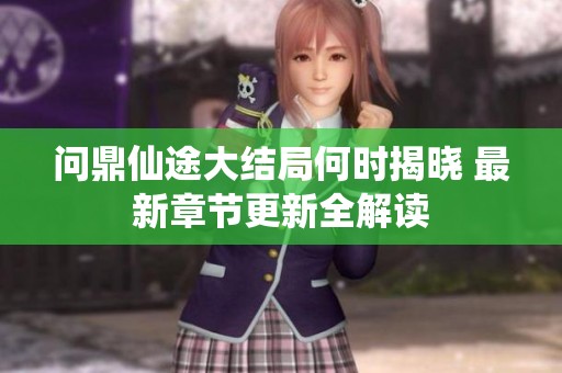 问鼎仙途大结局何时揭晓 最新章节更新全解读