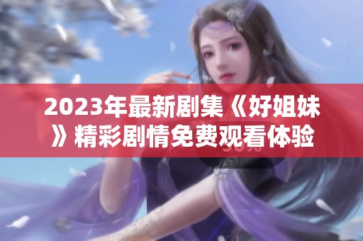 2023年最新剧集《好姐妹》精彩剧情免费观看体验