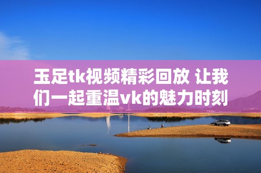 玉足tk视频精彩回放 让我们一起重温vk的魅力时刻