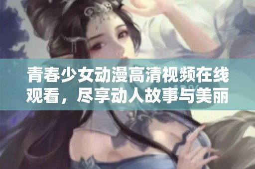 青春少女动漫高清视频在线观看，尽享动人故事与美丽画面