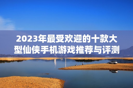 2023年最受欢迎的十款大型仙侠手机游戏推荐与评测