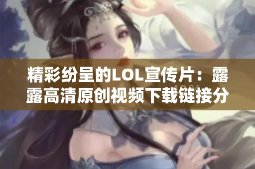 精彩纷呈的LOL宣传片：露露高清原创视频下载链接分享