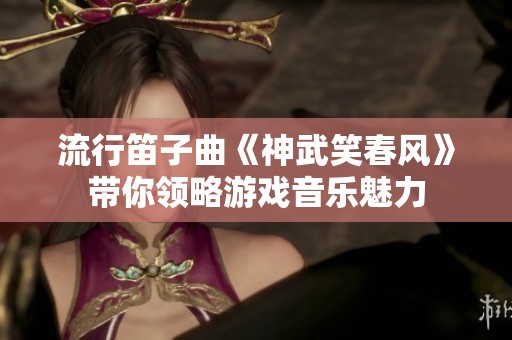 流行笛子曲《神武笑春风》带你领略游戏音乐魅力