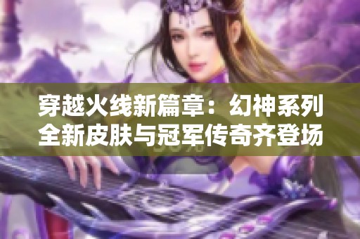 穿越火线新篇章：幻神系列全新皮肤与冠军传奇齐登场